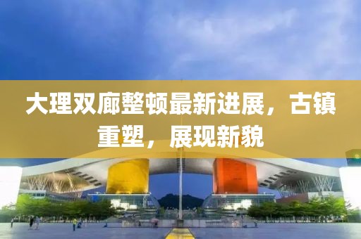 大理雙廊整頓最新進展，古鎮(zhèn)重塑，展現(xiàn)新貌