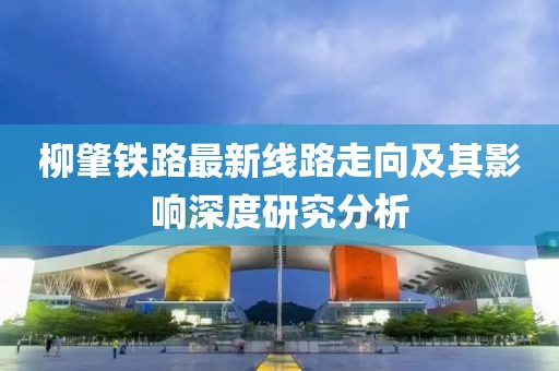 柳肇鐵路最新線路走向及其影響深度研究分析