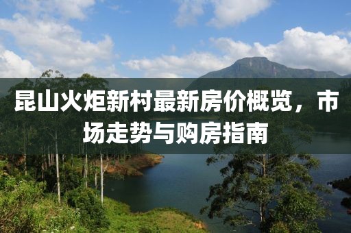 昆山火炬新村最新房?jī)r(jià)概覽，市場(chǎng)走勢(shì)與購(gòu)房指南