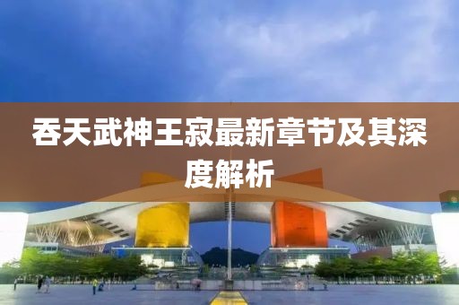 吞天武神王寂最新章節(jié)及其深度解析