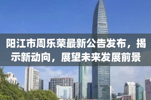 陽江市周樂榮最新公告發(fā)布，揭示新動向，展望未來發(fā)展前景