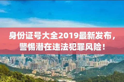身份證號大全2019最新發(fā)布，警惕潛在違法犯罪風險！