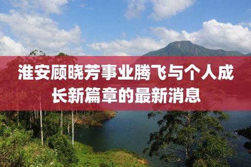 淮安顧曉芳事業(yè)騰飛與個人成長新篇章的最新消息