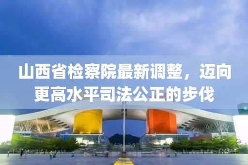 山西省檢察院最新調(diào)整，邁向更高水平司法公正的步伐