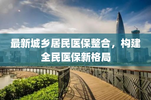 最新城鄉(xiāng)居民醫(yī)保整合，構建全民醫(yī)保新格局
