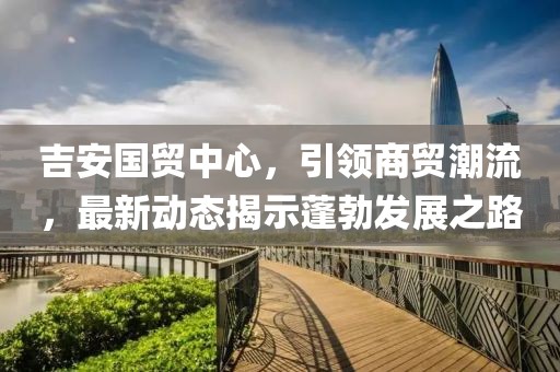 吉安國貿(mào)中心，引領(lǐng)商貿(mào)潮流，最新動(dòng)態(tài)揭示蓬勃發(fā)展之路