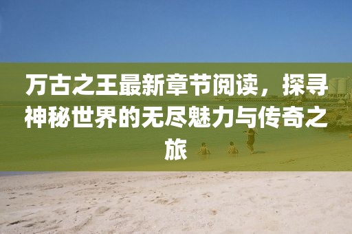 萬古之王最新章節(jié)閱讀，探尋神秘世界的無盡魅力與傳奇之旅