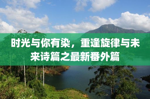 時(shí)光與你有染，重逢旋律與未來詩篇之最新番外篇