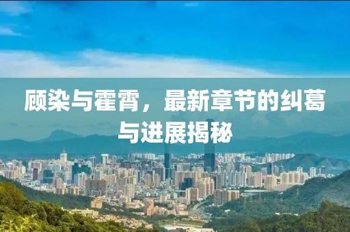 顧染與霍霄，最新章節(jié)的糾葛與進(jìn)展揭秘