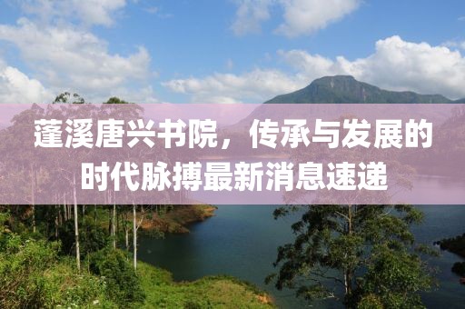 蓬溪唐興書院，傳承與發(fā)展的時代脈搏最新消息速遞