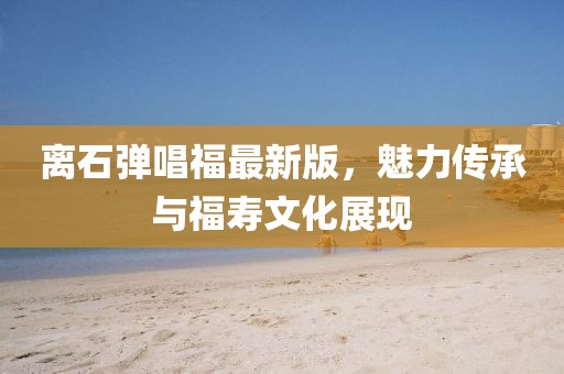 離石彈唱福最新版，魅力傳承與福壽文化展現(xiàn)