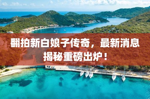 翻拍新白娘子傳奇，最新消息揭秘重磅出爐！