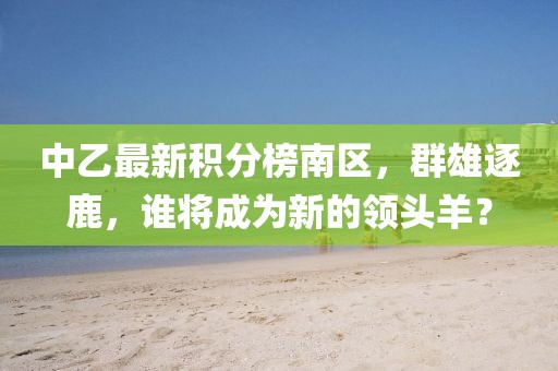 中乙最新積分榜南區(qū)，群雄逐鹿，誰將成為新的領(lǐng)頭羊？